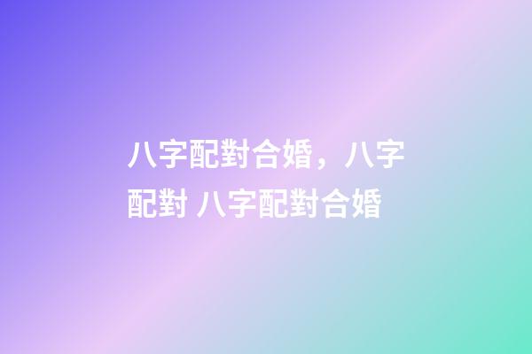 八字配對合婚，八字配對 八字配對合婚-第1張-觀點(diǎn)-玄機(jī)派